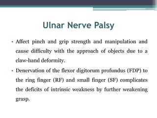 Ulnar Nerve Palsy
• Affect pinch and grip strength and manipulation and
cause difficulty with the approach of objects due to a
claw-hand deformity.
• Denervation of the flexor digitorum profundus (FDP) to
the ring finger (RF) and small finger (SF) complicates
the deficits of intrinsic weakness by further weakening
grasp.
 
