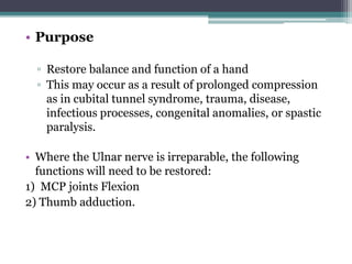 • Purpose
▫ Restore balance and function of a hand
▫ This may occur as a result of prolonged compression
as in cubital tunnel syndrome, trauma, disease,
infectious processes, congenital anomalies, or spastic
paralysis.
• Where the Ulnar nerve is irreparable, the following
functions will need to be restored:
1) MCP joints Flexion
2) Thumb adduction.
 