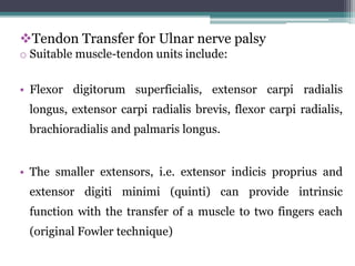 Tendon Transfer for Ulnar nerve palsy
o Suitable muscle-tendon units include:
• Flexor digitorum superficialis, extensor carpi radialis
longus, extensor carpi radialis brevis, flexor carpi radialis,
brachioradialis and palmaris longus.
• The smaller extensors, i.e. extensor indicis proprius and
extensor digiti minimi (quinti) can provide intrinsic
function with the transfer of a muscle to two fingers each
(original Fowler technique)
 