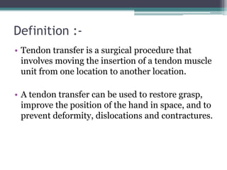 Definition :-
• Tendon transfer is a surgical procedure that
involves moving the insertion of a tendon muscle
unit from one location to another location.
• A tendon transfer can be used to restore grasp,
improve the position of the hand in space, and to
prevent deformity, dislocations and contractures.
 