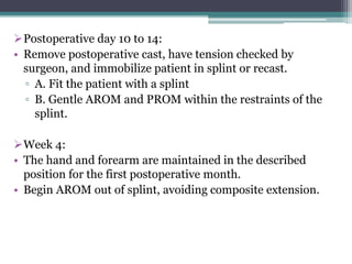 Postoperative day 10 to 14:
• Remove postoperative cast, have tension checked by
surgeon, and immobilize patient in splint or recast.
▫ A. Fit the patient with a splint
▫ B. Gentle AROM and PROM within the restraints of the
splint.
Week 4:
• The hand and forearm are maintained in the described
position for the first postoperative month.
• Begin AROM out of splint, avoiding composite extension.
 