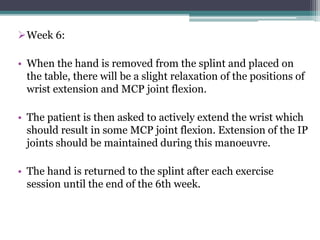 Week 6:
• When the hand is removed from the splint and placed on
the table, there will be a slight relaxation of the positions of
wrist extension and MCP joint flexion.
• The patient is then asked to actively extend the wrist which
should result in some MCP joint flexion. Extension of the IP
joints should be maintained during this manoeuvre.
• The hand is returned to the splint after each exercise
session until the end of the 6th week.
 