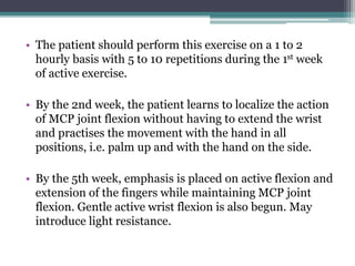 • The patient should perform this exercise on a 1 to 2
hourly basis with 5 to 10 repetitions during the 1st week
of active exercise.
• By the 2nd week, the patient learns to localize the action
of MCP joint flexion without having to extend the wrist
and practises the movement with the hand in all
positions, i.e. palm up and with the hand on the side.
• By the 5th week, emphasis is placed on active flexion and
extension of the fingers while maintaining MCP joint
flexion. Gentle active wrist flexion is also begun. May
introduce light resistance.
 
