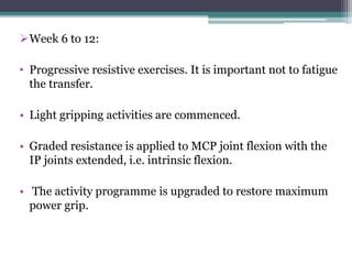 Week 6 to 12:
• Progressive resistive exercises. It is important not to fatigue
the transfer.
• Light gripping activities are commenced.
• Graded resistance is applied to MCP joint flexion with the
IP joints extended, i.e. intrinsic flexion.
• The activity programme is upgraded to restore maximum
power grip.
 