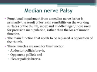 Median nerve Palsy
• Functional impairment from a median nerve lesion is
primarily the result of lost skin sensibility on the working
surfaces of the thumb, index and middle finger, those used
for precision manipulation, rather than the loss of muscle
function.
• The main function that needs to be replaced is opposition of
the thumb.
• Three muscles are used for this function
▫ Abductor pollicis brevis,
▫ Opponens pollicis and
▫ Flexor pollicis brevis.
 