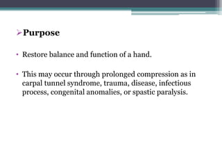 Purpose
• Restore balance and function of a hand.
• This may occur through prolonged compression as in
carpal tunnel syndrome, trauma, disease, infectious
process, congenital anomalies, or spastic paralysis.
 