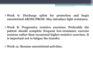 Week 6: Discharge splint for protection and begin
unrestricted AROM/PROM. May introduce light resistance.
Week 8: Progressive resistive exercises. Preferably the
patient should complete frequent low-resistance exercise
sessions rather than occasional higher-resistive exercises. It
is important not to fatigue the transfer.
Week 12: Resume unrestricted activities.
 