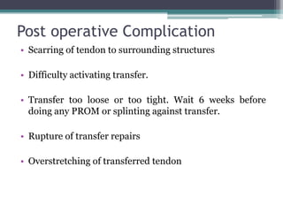 Post operative Complication
• Scarring of tendon to surrounding structures
• Difficulty activating transfer.
• Transfer too loose or too tight. Wait 6 weeks before
doing any PROM or splinting against transfer.
• Rupture of transfer repairs
• Overstretching of transferred tendon
 