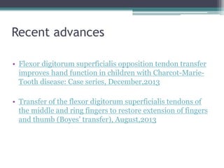 Recent advances
• Flexor digitorum superficialis opposition tendon transfer
improves hand function in children with Charcot-Marie-
Tooth disease: Case series, December,2013
• Transfer of the flexor digitorum superficialis tendons of
the middle and ring fingers to restore extension of fingers
and thumb (Boyes' transfer), August,2013
 