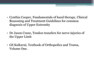 • Cynthia Cooper, Fundamentals of hand therapy, Clinical
Reasoning and Treatment Guidelines for common
diagnosis of Upper Extremity
• Dr Jason Crane, Tendon transfers for nerve injuries of
the Upper Limb
• GS Kulkarni, Textbook of Orthopedics and Truma,
Volume One.
 