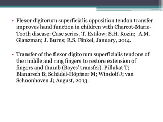 • Flexor digitorum superficialis opposition tendon transfer
improves hand function in children with Charcot-Marie-
Tooth disease: Case series. T. Estilow; S.H. Kozin; A.M.
Glanzman; J. Burns; R.S. Finkel, January, 2014.
• Transfer of the flexor digitorum superficialis tendons of
the middle and ring fingers to restore extension of
fingers and thumb (Boyes' transfer). Pillukat T;
Blanarsch B; Schädel-Höpfner M; Windolf J; van
Schoonhoven J; August, 2013.
 