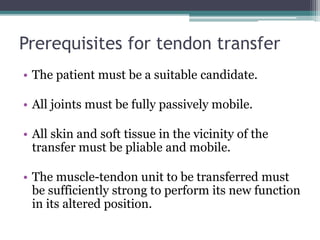 Prerequisites for tendon transfer
• The patient must be a suitable candidate.
• All joints must be fully passively mobile.
• All skin and soft tissue in the vicinity of the
transfer must be pliable and mobile.
• The muscle-tendon unit to be transferred must
be sufficiently strong to perform its new function
in its altered position.
 