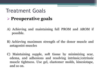 Treatment Goals
 Preoperative goals
A) Achieving and maintaining full PROM and AROM if
possible.
B) Achieving maximum strength of the donor muscle and
antagonist muscles
C) Maintaining supple, soft tissue by minimizing scar,
edema, and adhesions and resolving intrinsic/extrinsic
muscle tightness. Use gel, elastomer molds, kinesiotape,
and so on.
 