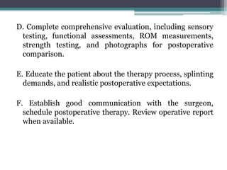 D. Complete comprehensive evaluation, including sensory
testing, functional assessments, ROM measurements,
strength testing, and photographs for postoperative
comparison.
E. Educate the patient about the therapy process, splinting
demands, and realistic postoperative expectations.
F. Establish good communication with the surgeon,
schedule postoperative therapy. Review operative report
when available.
 