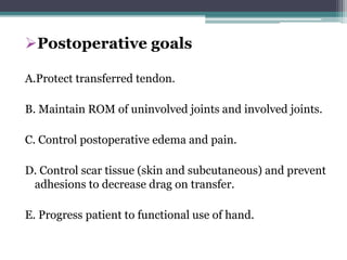 Postoperative goals
A.Protect transferred tendon.
B. Maintain ROM of uninvolved joints and involved joints.
C. Control postoperative edema and pain.
D. Control scar tissue (skin and subcutaneous) and prevent
adhesions to decrease drag on transfer.
E. Progress patient to functional use of hand.
 