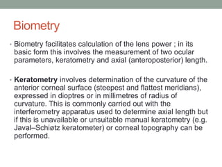 Biometry
• Biometry facilitates calculation of the lens power ; in its
basic form this involves the measurement of two ocular
parameters, keratometry and axial (anteroposterior) length.
• Keratometry involves determination of the curvature of the
anterior corneal surface (steepest and flattest meridians),
expressed in dioptres or in millimetres of radius of
curvature. This is commonly carried out with the
interferometry apparatus used to determine axial length but
if this is unavailable or unsuitable manual keratometry (e.g.
Javal–Schiøtz keratometer) or corneal topography can be
performed.
 