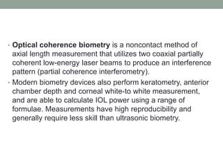 • Optical coherence biometry is a noncontact method of
axial length measurement that utilizes two coaxial partially
coherent low-energy laser beams to produce an interference
pattern (partial coherence interferometry).
• Modern biometry devices also perform keratometry, anterior
chamber depth and corneal white-to white measurement,
and are able to calculate IOL power using a range of
formulae. Measurements have high reproducibility and
generally require less skill than ultrasonic biometry.
 