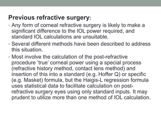 Previous refractive surgery:
• Any form of corneal refractive surgery is likely to make a
significant difference to the IOL power required, and
standard IOL calculations are unsuitable.
• Several different methods have been described to address
this situation.
• Most involve the calculation of the post-refractive
procedure ‘true’ corneal power using a special process
(refractive history method, contact lens method) and
insertion of this into a standard (e.g. Hoffer Q) or specific
(e.g. Masket) formula, but the Haigis-L regression formula
uses statistical data to facilitate calculation on post-
refractive surgery eyes using only standard inputs. It may
prudent to utilize more than one method of IOL calculation.
 
