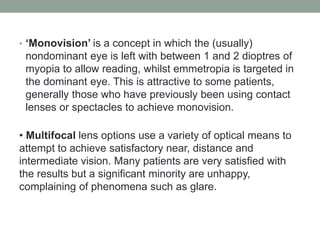 • ‘Monovision’ is a concept in which the (usually)
nondominant eye is left with between 1 and 2 dioptres of
myopia to allow reading, whilst emmetropia is targeted in
the dominant eye. This is attractive to some patients,
generally those who have previously been using contact
lenses or spectacles to achieve monovision.
• Multifocal lens options use a variety of optical means to
attempt to achieve satisfactory near, distance and
intermediate vision. Many patients are very satisfied with
the results but a significant minority are unhappy,
complaining of phenomena such as glare.
 