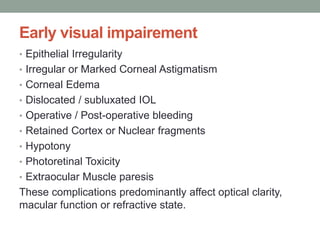 Early visual impairement
• Epithelial Irregularity
• Irregular or Marked Corneal Astigmatism
• Corneal Edema
• Dislocated / subluxated IOL
• Operative / Post-operative bleeding
• Retained Cortex or Nuclear fragments
• Hypotony
• Photoretinal Toxicity
• Extraocular Muscle paresis
These complications predominantly affect optical clarity,
macular function or refractive state.
 