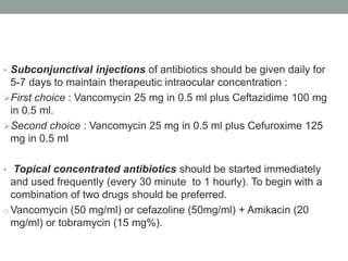 • Subconjunctival injections of antibiotics should be given daily for
5-7 days to maintain therapeutic intraocular concentration :
First choice : Vancomycin 25 mg in 0.5 ml plus Ceftazidime 100 mg
in 0.5 ml.
Second choice : Vancomycin 25 mg in 0.5 ml plus Cefuroxime 125
mg in 0.5 ml
• Topical concentrated antibiotics should be started immediately
and used frequently (every 30 minute to 1 hourly). To begin with a
combination of two drugs should be preferred.
o Vancomycin (50 mg/ml) or cefazoline (50mg/ml) + Amikacin (20
mg/ml) or tobramycin (15 mg%).
 