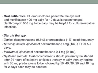 • Oral antibiotics. Fluoroquinolones penetrate the eye well
and moxifloxacin 400 mg daily for 10 days is recommended;
clarithromycin 500 mg twice daily may be helpful for culture-negative
infections.
• Steroid therapy:
Topical dexamethasone (0.1%) or predacetate (1%) used frequently.
Subconjunctival injection of dexamethasone 4mg (1ml) OD for 5-7
days.
Intravitreal injection of dexamethasone 0.4 mg (0.1ml).
Systemic steroids: Oral corticosteroids should preferably be started
after 24 hours of intensive antibiotic therapy. A daily therapy regime
with 60 mg prednisolone to be followed by 50, 40, 30, 20 and 10 mg
for 2 days each may be adopted.
 