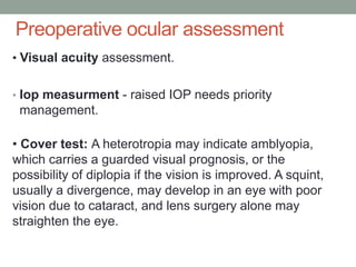 Preoperative ocular assessment
• Visual acuity assessment.
• Iop measurment - raised IOP needs priority
management.
• Cover test: A heterotropia may indicate amblyopia,
which carries a guarded visual prognosis, or the
possibility of diplopia if the vision is improved. A squint,
usually a divergence, may develop in an eye with poor
vision due to cataract, and lens surgery alone may
straighten the eye.
 