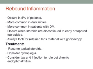 Rebound Inflammation
• Occurs in 5% of patients.
• More common in dark iridies.
• More common in patients with DM.
• Occurs when steroids are discontinued to early or tapered
too quickly.
• Always look for retained lens material with gonioscopy.
Treatment:
• Resume topical steroids.
• Consider cycloplegia.
• Consider tap and injection to rule out chronic
endophthalmititis.
 