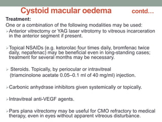 Cystoid macular oedema contd…
Treatment:
One or a combination of the following modalities may be used:
Anterior vitrectomy or YAG laser vitrotomy to vitreous incarceration
in the anterior segment if present.
Topical NSAIDs (e.g. ketorolac four times daily, bromfenac twice
daily, nepafenac) may be beneficial even in long-standing cases;
treatment for several months may be necessary.
 Steroids. Topically, by periocular or intravitreal
(triamcinolone acetate 0.05–0.1 ml of 40 mg/ml) injection.
Carbonic anhydrase inhibitors given systemically or topically.
Intravitreal anti-VEGF agents.
Pars plana vitrectomy may be useful for CMO refractory to medical
therapy, even in eyes without apparent vitreous disturbance.
 