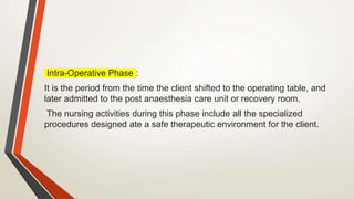 Intra-Operative Phase :
It is the period from the time the client shifted to the operating table, and
later admitted to the post anaesthesia care unit or recovery room.
The nursing activities during this phase include all the specialized
procedures designed ate a safe therapeutic environment for the client.
 