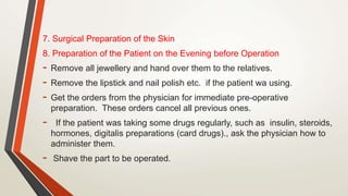 7. Surgical Preparation of the Skin
8. Preparation of the Patient on the Evening before Operation
- Remove all jewellery and hand over them to the relatives.
- Remove the lipstick and nail polish etc. if the patient wa using.
- Get the orders from the physician for immediate pre-operative
preparation. These orders cancel all previous ones.
- If the patient was taking some drugs regularly, such as insulin, steroids,
hormones, digitalis preparations (card drugs)., ask the physician how to
administer them.
- Shave the part to be operated.
 