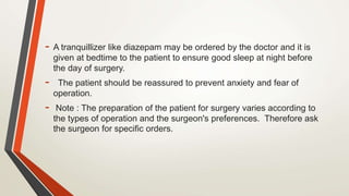 - A tranquillizer like diazepam may be ordered by the doctor and it is
given at bedtime to the patient to ensure good sleep at night before
the day of surgery.
- The patient should be reassured to prevent anxiety and fear of
operation.
- Note : The preparation of the patient for surgery varies according to
the types of operation and the surgeon's preferences. Therefore ask
the surgeon for specific orders.
 