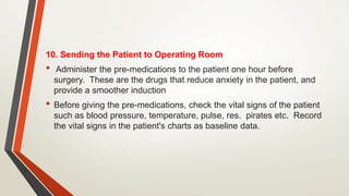 10. Sending the Patient to Operating Room
• Administer the pre-medications to the patient one hour before
surgery. These are the drugs that reduce anxiety in the patient, and
provide a smoother induction
• Before giving the pre-medications, check the vital signs of the patient
such as blood pressure, temperature, pulse, res. pirates etc. Record
the vital signs in the patient's charts as baseline data.
 