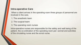 Intra-operative Care
When a client arrives in the operating room three groups of personnel are
involved in the care.
1. The anesthetic team
2. The surgical team
3. The operating room nurses
Intra-operative nurses are responsible for the safety and well being of the
patient, the co-ordination of the operating room per- sonnel and activities
of the circulating nurse and the scrub nurse.
 