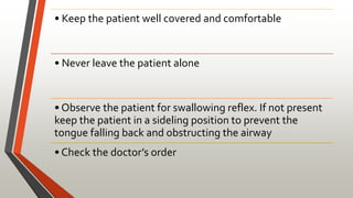 • Keep the patient well covered and comfortable
• Never leave the patient alone
• Observe the patient for swallowing reflex. If not present
keep the patient in a sideling position to prevent the
tongue falling back and obstructing the airway
• Check the doctor’s order
 