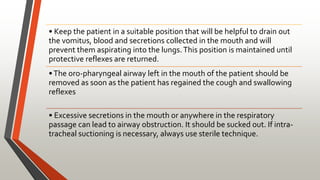 • Keep the patient in a suitable position that will be helpful to drain out
the vomitus, blood and secretions collected in the mouth and will
prevent them aspirating into the lungs.This position is maintained until
protective reflexes are returned.
•The oro-pharyngeal airway left in the mouth of the patient should be
removed as soon as the patient has regained the cough and swallowing
reflexes
• Excessive secretions in the mouth or anywhere in the respiratory
passage can lead to airway obstruction. It should be sucked out. If intra-
tracheal suctioning is necessary, always use sterile technique.
 