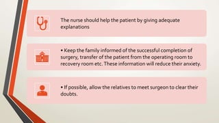 The nurse should help the patient by giving adequate
explanations
• Keep the family informed of the successful completion of
surgery, transfer of the patient from the operating room to
recovery room etc.These information will reduce their anxiety.
• If possible, allow the relatives to meet surgeon to clear their
doubts.
 