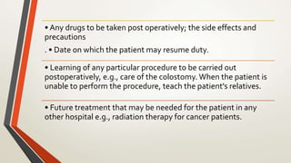 • Any drugs to be taken post operatively; the side effects and
precautions
. • Date on which the patient may resume duty.
• Learning of any particular procedure to be carried out
postoperatively, e.g., care of the colostomy. When the patient is
unable to perform the procedure, teach the patient's relatives.
• Future treatment that may be needed for the patient in any
other hospital e.g., radiation therapy for cancer patients.
 