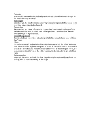 Colourist 
Adjusts the colours of a film/video by contrast and saturation to set the light to 
the effect that they are after. 
Rotoscopist 
Goes through the film frame and removing wires and logos out of the video so no 
copyright issues have to be charged. 
Compositor 
A compositor is a visual effects artist responsible for compositing images from 
different sources such as video, film, 3D imagery and 2D animations, text and 
even paintings or digital effects. 
Visual FX supervisor 
The visual effects supervisor is in charge of all of the visual effects used within a 
film/video 
Editor 
Once all of the work and camera shots have been taken, it is the editor’s duty to 
then piece all of this together and put it in order to create the overall narrative as 
usually the narrative and performance isn’t recorded in chronological order, the 
scenes maybe be different so the editor works with the director to get all of this 
right. 
Assistant editor 
Helps out the editor as this is the final stage in completing the video and there is 
usually a lot of decision making in this stage. 
