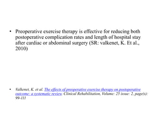 • Preoperative exercise therapy is effective for reducing both
postoperative complication rates and length of hospital stay
after cardiac or abdominal surgery (SR: valkenet, K. Et al.,
2010)
• Valkenet, K. et al. The effects of preoperative exercise therapy on postoperative
outcome: a systematic review. Clinical Rehabilitation, Volume: 25 issue: 2, page(s):
99-111
 