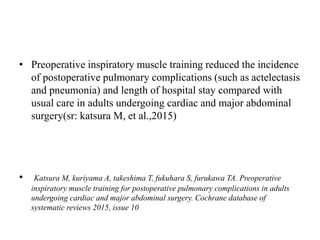 • Preoperative inspiratory muscle training reduced the incidence
of postoperative pulmonary complications (such as actelectasis
and pneumonia) and length of hospital stay compared with
usual care in adults undergoing cardiac and major abdominal
surgery(sr: katsura M, et al.,2015)
• Katsura M, kuriyama A, takeshima T, fukuhara S, furukawa TA. Preoperative
inspiratory muscle training for postoperative pulmonary complications in adults
undergoing cardiac and major abdominal surgery. Cochrane database of
systematic reviews 2015, issue 10
 