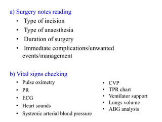 a) Surgery notes reading
• Type of incision
• Type of anaesthesia
• Duration of surgery
• Immediate complications/unwanted
events/management
b) Vital signs checking
• Pulse oximetry
• PR
• ECG
• Heart sounds
• Systemic arterial blood pressure
• CVP
• TPR chart
• Ventilator support
• Lungs volume
• ABG analysis
 