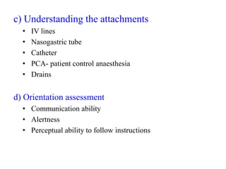 c) Understanding the attachments
• IV lines
• Nasogastric tube
• Catheter
• PCA- patient control anaesthesia
• Drains
d) Orientation assessment
• Communication ability
• Alertness
• Perceptual ability to follow instructions
 