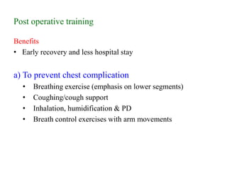 Post operative training
Benefits
• Early recovery and less hospital stay
a) To prevent chest complication
• Breathing exercise (emphasis on lower segments)
• Coughing/cough support
• Inhalation, humidification & PD
• Breath control exercises with arm movements
 