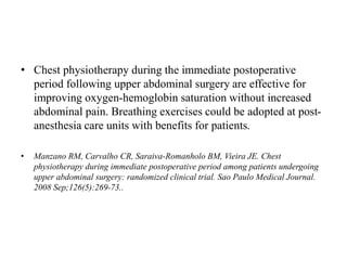 • Chest physiotherapy during the immediate postoperative
period following upper abdominal surgery are effective for
improving oxygen-hemoglobin saturation without increased
abdominal pain. Breathing exercises could be adopted at post-
anesthesia care units with benefits for patients.
• Manzano RM, Carvalho CR, Saraiva-Romanholo BM, Vieira JE. Chest
physiotherapy during immediate postoperative period among patients undergoing
upper abdominal surgery: randomized clinical trial. Sao Paulo Medical Journal.
2008 Sep;126(5):269-73..
 