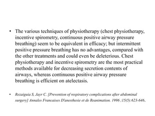 • The various techniques of physiotherapy (chest physiotherapy,
incentive spirometry, continuous positive airway pressure
breathing) seem to be equivalent in efficacy; but intermittent
positive pressure breathing has no advantages, compared with
the other treatments and could even be deleterious. Chest
physiotherapy and incentive spirometry are the most practical
methods available for decreasing secretion contents of
airways, whereas continuous positive airway pressure
breathing is efficient on atelectasis.
• Rezaiguia S, Jayr C. [Prevention of respiratory complications after abdominal
surgery] Annales Francaises D'anesthesie et de Reanimation. 1996 ;15(5):623-646.
 