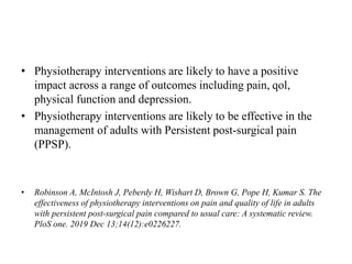 • Physiotherapy interventions are likely to have a positive
impact across a range of outcomes including pain, qol,
physical function and depression.
• Physiotherapy interventions are likely to be effective in the
management of adults with Persistent post-surgical pain
(PPSP).
• Robinson A, McIntosh J, Peberdy H, Wishart D, Brown G, Pope H, Kumar S. The
effectiveness of physiotherapy interventions on pain and quality of life in adults
with persistent post-surgical pain compared to usual care: A systematic review.
PloS one. 2019 Dec 13;14(12):e0226227.
 