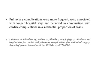 • Pulmonary complications were more frequent, were associated
with longer hospital stay, and occurred in combination with
cardiac complications in a substantial proportion of cases.
• Lawrence va, hilsenbeck sg, mulrow cd, dhanda r, sapp j, page cp. Incidence and
hospital stay for cardiac and pulmonary complications after abdominal surgery.
Journal of general internal medicine. 1995 dec 1;10(12):671-8.
 