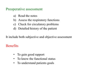Preoperative assessment
a) Read the notes
b) Assess the respiratory functions
c) Check for circulatory problems
d) Detailed history of the patient
It include both subjective and objective assessment
Benefits
• To gain good rapport
• To know the functional status
• To understand patients goals
 