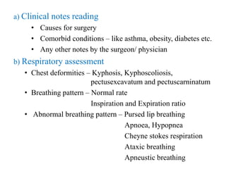 a) Clinical notes reading
• Causes for surgery
• Comorbid conditions – like asthma, obesity, diabetes etc.
• Any other notes by the surgeon/ physician
b) Respiratory assessment
• Chest deformities – Kyphosis, Kyphoscoliosis,
pectusexcavatum and pectuscarninatum
• Breathing pattern – Normal rate
Inspiration and Expiration ratio
• Abnormal breathing pattern – Pursed lip breathing
Apnoea, Hypopnea
Cheyne stokes respiration
Ataxic breathing
Apneustic breathing
 